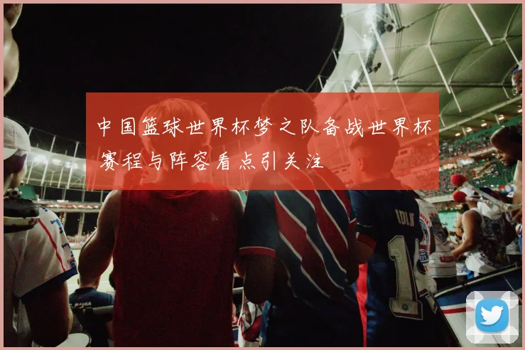 中国篮球世界杯梦之队备战世界杯 赛程与阵容看点引关注