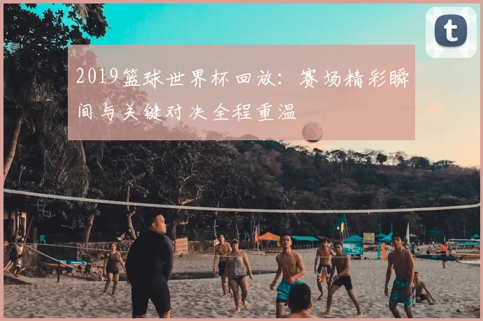 2019篮球世界杯回放：赛场精彩瞬间与关键对决全程重温