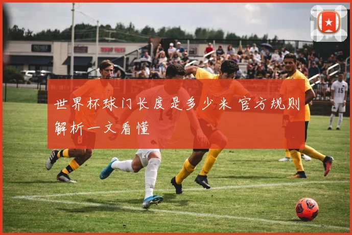 世界杯球门长度是多少米 官方规则解析一文看懂