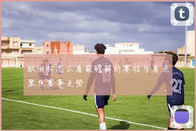 欧洲杯怎么看前瞻解析赛程与看点聚焦赛事走势