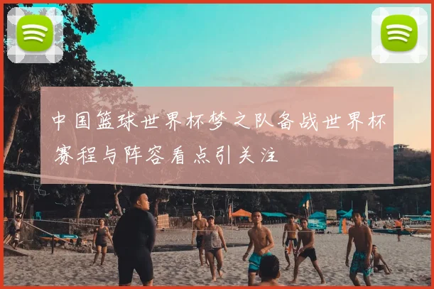 中国篮球世界杯梦之队备战世界杯 赛程与阵容看点引关注