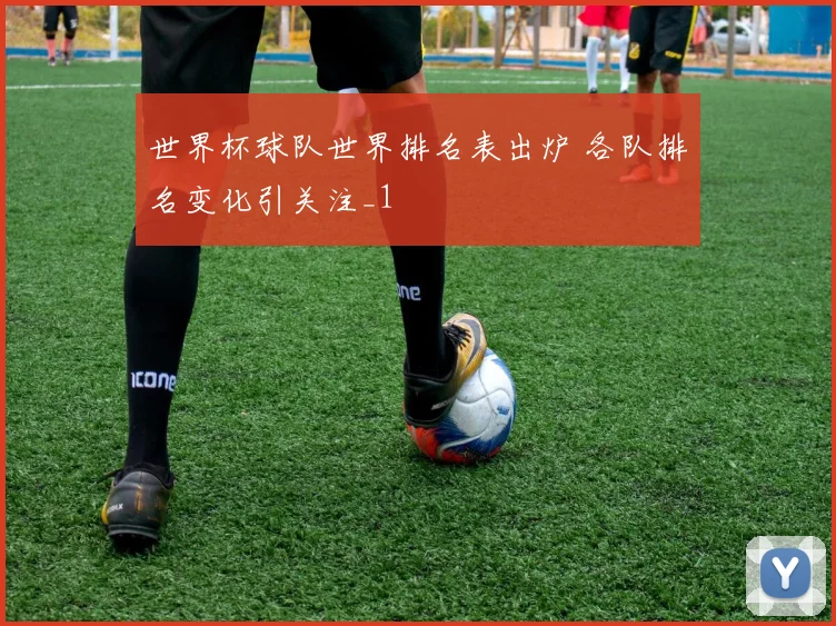 世界杯球队世界排名表出炉 各队排名变化引关注_1
