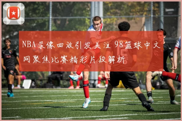 NBA录像回放引发关注 98篮球中文网聚焦比赛精彩片段解析