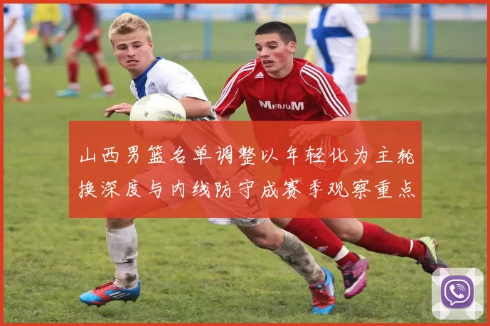 山西男篮名单调整以年轻化为主轮换深度与内线防守成赛季观察重点