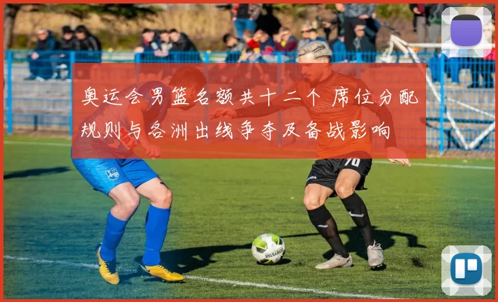 奥运会男篮名额共十二个 席位分配规则与各洲出线争夺及备战影响