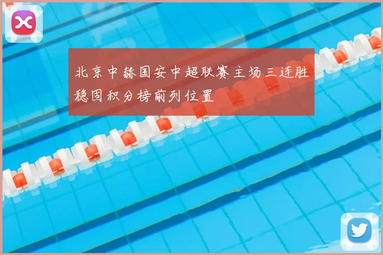 北京中赫国安中超联赛主场三连胜稳固积分榜前列位置