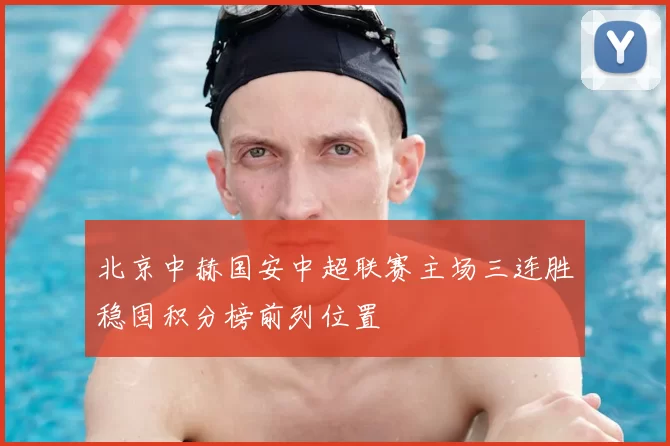 北京中赫国安中超联赛主场三连胜稳固积分榜前列位置