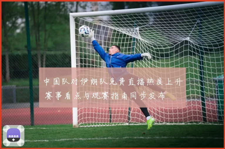 中国队对伊朗队免费直播热度上升 赛事看点与观赛指南同步发布