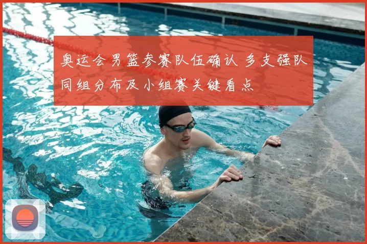 奥运会男篮参赛队伍确认 多支强队同组分布及小组赛关键看点