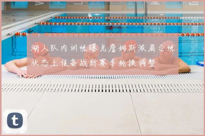 湖人队内训练曝光詹姆斯浓眉合练状态上佳备战新赛季轮换调整