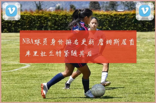 NBA球员身价排名更新 詹姆斯居首 库里杜兰特紧随其后