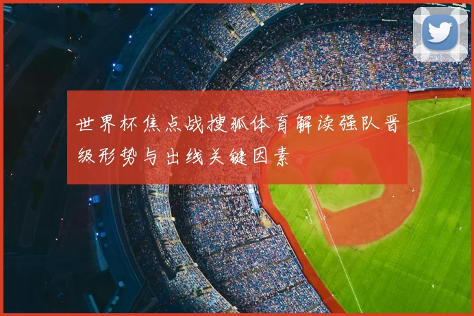 世界杯焦点战搜狐体育解读强队晋级形势与出线关键因素