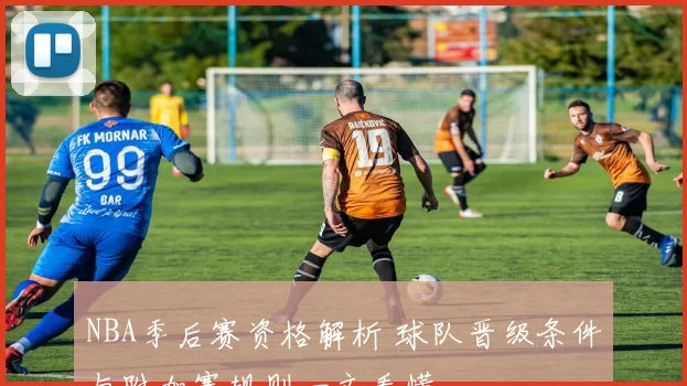 NBA季后赛资格解析 球队晋级条件与附加赛规则一文看懂