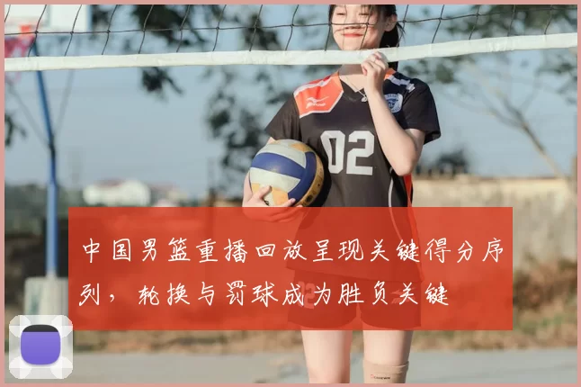 中国男篮重播回放呈现关键得分序列,轮换与罚球成为胜负关键