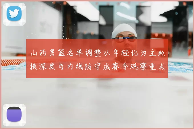山西男篮名单调整以年轻化为主轮换深度与内线防守成赛季观察重点