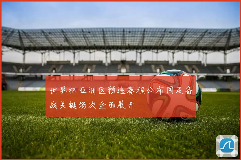世界杯亚洲区预选赛程公布国足备战关键场次全面展开