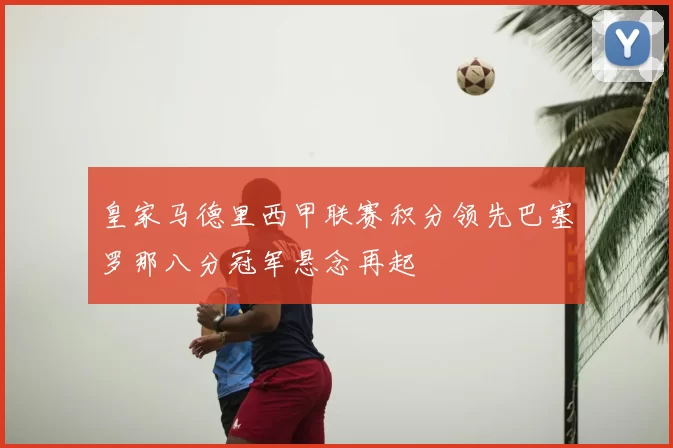 皇家马德里西甲联赛积分领先巴塞罗那八分冠军悬念再起