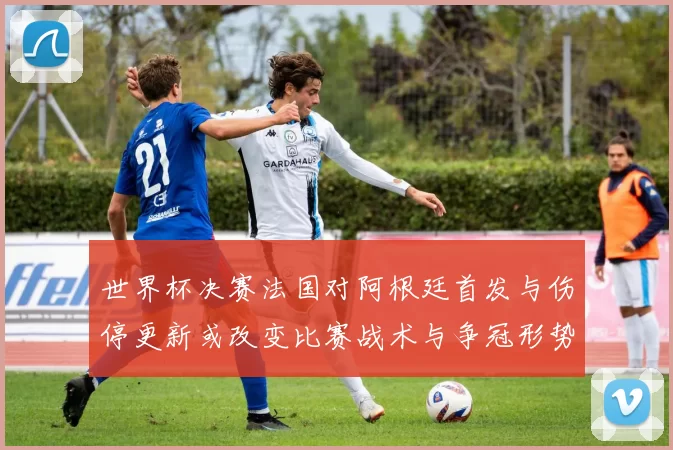 世界杯决赛法国对阿根廷首发与伤停更新或改变比赛战术与争冠形势