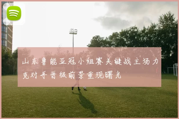 山东鲁能亚冠小组赛关键战主场力克对手晋级前景重现曙光