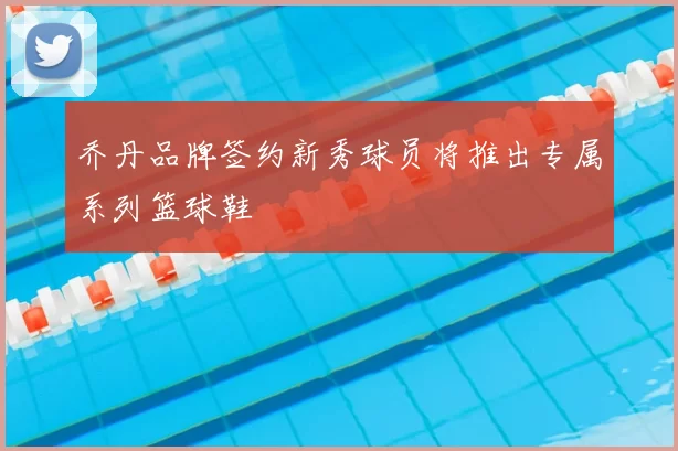 乔丹品牌签约新秀球员将推出专属系列篮球鞋