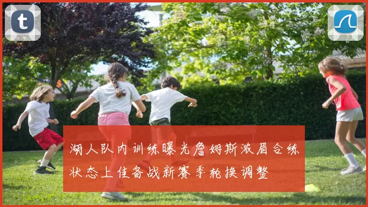 湖人队内训练曝光詹姆斯浓眉合练状态上佳备战新赛季轮换调整