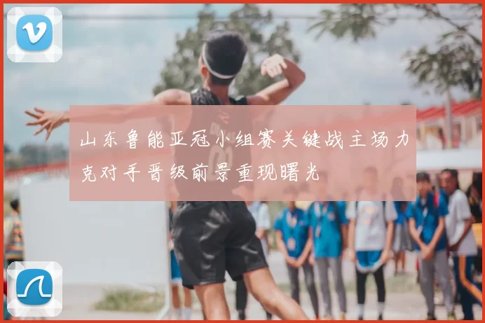 山东鲁能亚冠小组赛关键战主场力克对手晋级前景重现曙光