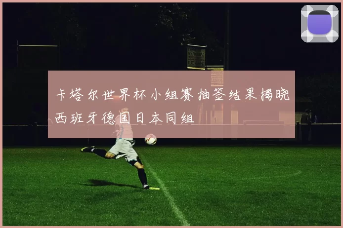 卡塔尔世界杯小组赛抽签结果揭晓西班牙德国日本同组