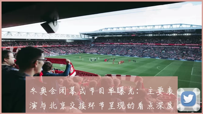 冬奥会闭幕式节目单曝光:主要表演与北京交接环节呈现的看点深度解读