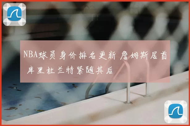 NBA球员身价排名更新 詹姆斯居首 库里杜兰特紧随其后