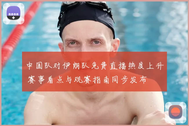 中国队对伊朗队免费直播热度上升 赛事看点与观赛指南同步发布
