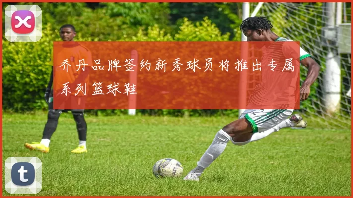 乔丹品牌签约新秀球员将推出专属系列篮球鞋