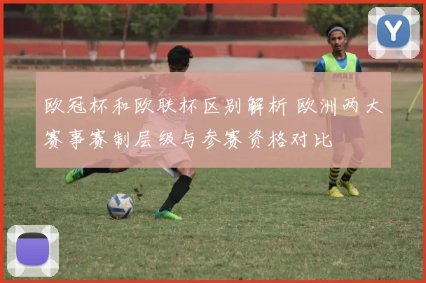 欧冠杯和欧联杯区别解析 欧洲两大赛事赛制层级与参赛资格对比