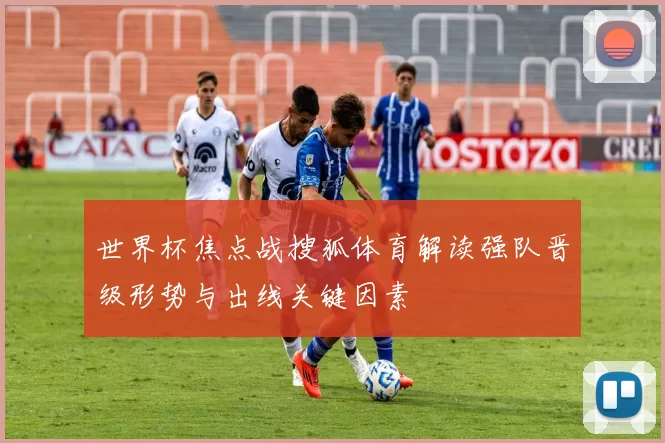 世界杯焦点战搜狐体育解读强队晋级形势与出线关键因素
