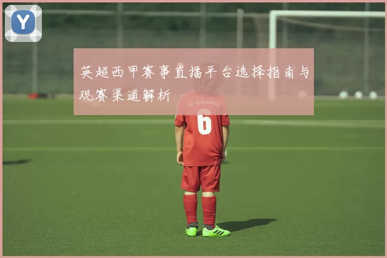 英超西甲赛事直播平台选择指南与观赛渠道解析