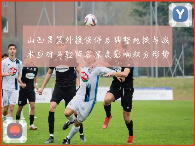 山西男篮外援伤停后调整轮换与战术应对考验阵容深度影响积分形势