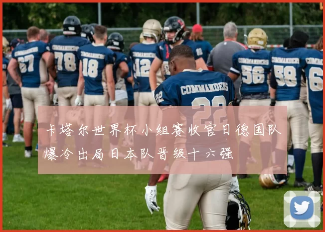 卡塔尔世界杯小组赛收官日德国队爆冷出局日本队晋级十六强