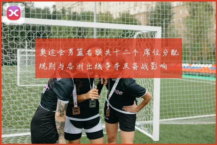 奥运会男篮名额共十二个 席位分配规则与各洲出线争夺及备战影响