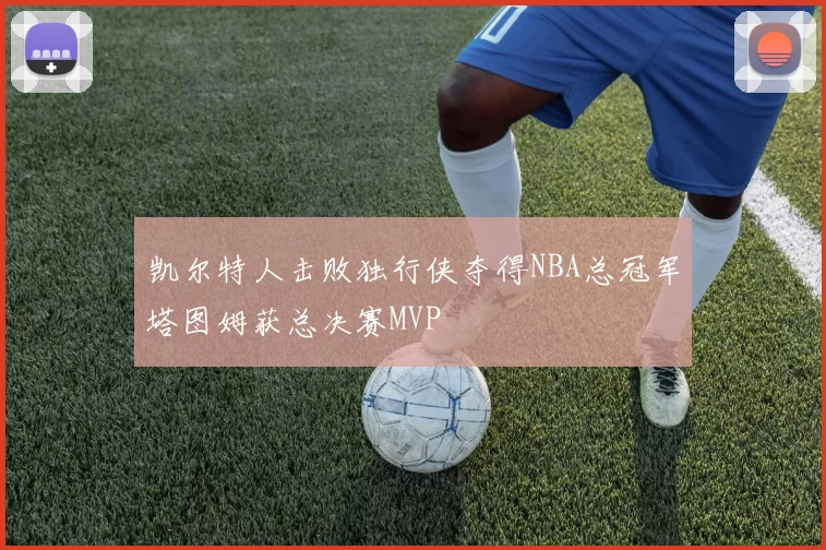 凯尔特人击败独行侠夺得NBA总冠军塔图姆获总决赛MVP